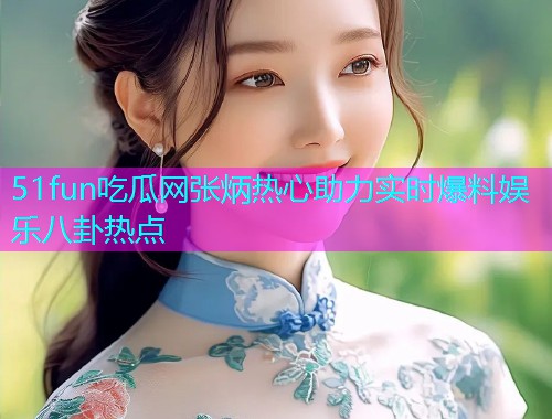 51fun吃瓜网张炳热心助力实时爆料娱乐八卦热点 51fun吃瓜网张炳热心助力实时爆料娱乐八卦热点