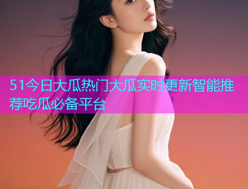 51今日大瓜热门大瓜实时更新智能推荐吃瓜必备平台