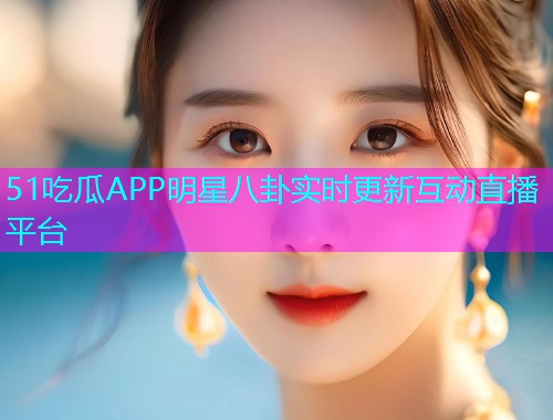51吃瓜APP明星八卦实时更新互动直播平台 51吃瓜APP明星八卦实时更新互动直播平台