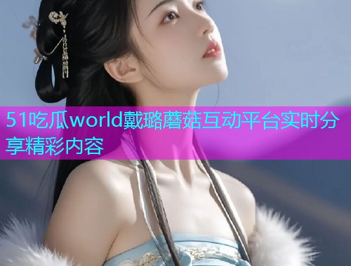 51吃瓜world戴璐蘑菇互动平台实时分享精彩内容 51吃瓜world戴璐蘑菇互动平台实时分享精彩内容