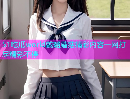 51吃瓜world戴璐蘑菇精彩内容一网打尽精彩不停