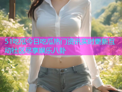 51吃瓜今日吃瓜热门资讯实时更新互动社区尽享娱乐八卦 51吃瓜今日吃瓜热门资讯实时更新互动社区尽享娱乐八卦