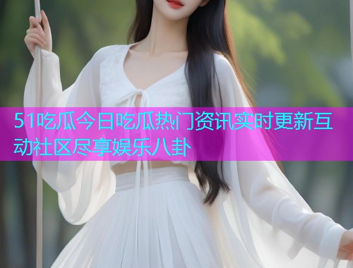 51吃瓜今日吃瓜热门资讯实时更新互动社区尽享娱乐八卦