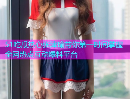 51吃瓜热心张津瑜带你第一时间掌握全网热点互动爆料平台 51吃瓜热心张津瑜带你第一时间掌握全网热点互动爆料平台