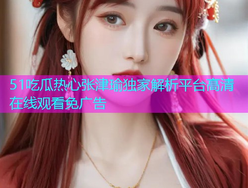 51吃瓜热心张津瑜独家解析平台高清在线观看免广告