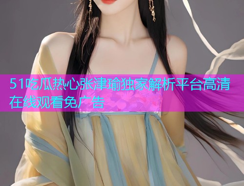 51吃瓜热心张津瑜独家解析平台高清在线观看免广告 51吃瓜热心张津瑜独家解析平台高清在线观看免广告