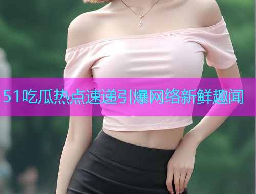 51吃瓜热点速递引爆网络新鲜趣闻 51吃瓜热点速递引爆网络新鲜趣闻