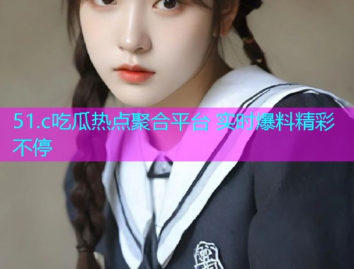 51.c吃瓜热点聚合平台 实时爆料精彩不停 51.c吃瓜热点聚合平台 实时爆料精彩不停