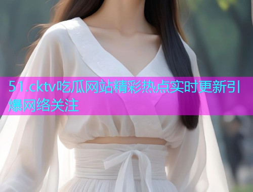 51.cktv吃瓜网站精彩热点实时更新引爆网络关注 51.cktv吃瓜网站精彩热点实时更新引爆网络关注