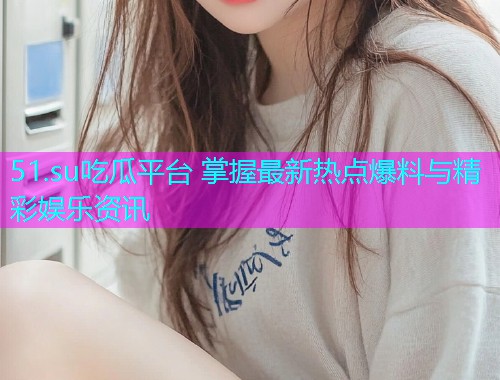 51.su吃瓜平台 掌握最新热点爆料与精彩娱乐资讯 51.su吃瓜平台 掌握最新热点爆料与精彩娱乐资讯