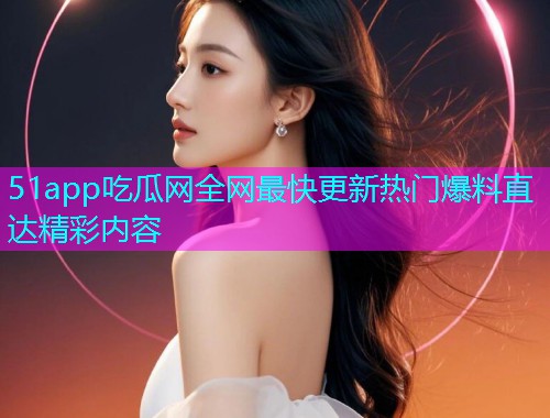 51app吃瓜网全网最快更新热门爆料直达精彩内容