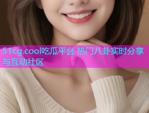 51cg.cool吃瓜平台 热门八卦实时分享与互动社区 51cg.cool吃瓜平台 热门八卦实时分享与互动社区
