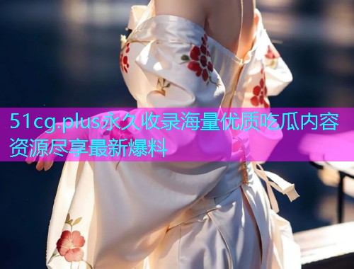 51cg.plus永久收录海量优质吃瓜内容资源尽享最新爆料 51cg.plus永久收录海量优质吃瓜内容资源尽享最新爆料