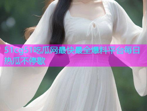 51cg51吃瓜网最快最全爆料平台每日热瓜不停歇