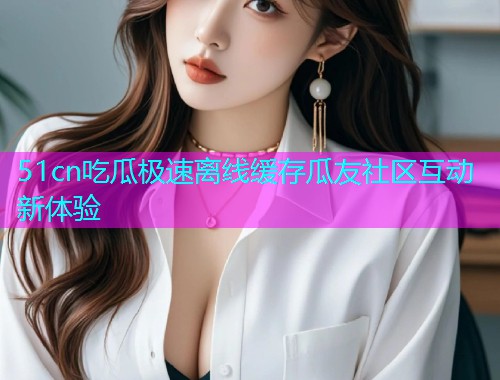 51cn吃瓜极速离线缓存瓜友社区互动新体验