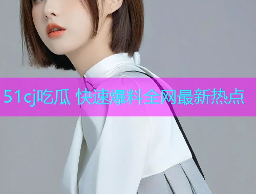 51cj吃瓜 快速爆料全网最新热点
