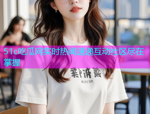 51c吃瓜网实时热闻速递互动社区尽在掌握