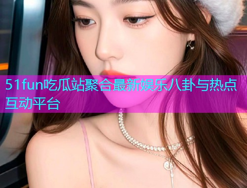 51fun吃瓜站聚合最新娱乐八卦与热点互动平台 51fun吃瓜站聚合最新娱乐八卦与热点互动平台