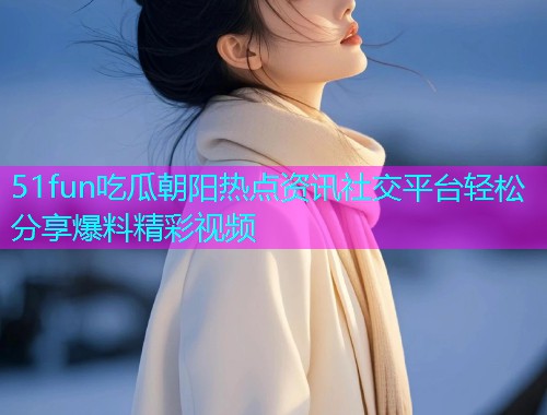 51fun吃瓜朝阳热点资讯社交平台轻松分享爆料精彩视频 51fun吃瓜朝阳热点资讯社交平台轻松分享爆料精彩视频