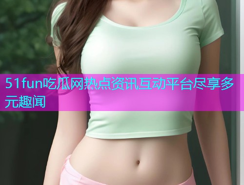 51fun吃瓜网热点资讯互动平台尽享多元趣闻