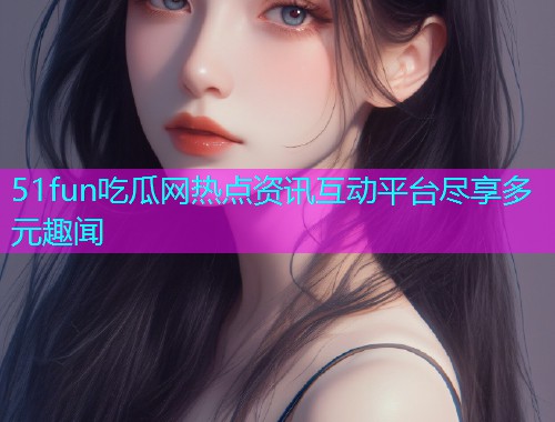 51fun吃瓜网热点资讯互动平台尽享多元趣闻 51fun吃瓜网热点资讯互动平台尽享多元趣闻