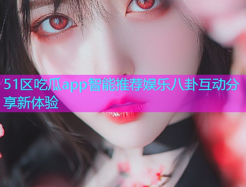 51区吃瓜app智能推荐娱乐八卦互动分享新体验 51区吃瓜app智能推荐娱乐八卦互动分享新体验