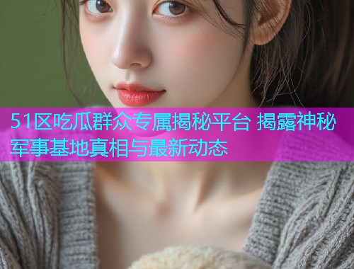 51区吃瓜群众专属揭秘平台 揭露神秘军事基地真相与最新动态 51区吃瓜群众专属揭秘平台 揭露神秘军事基地真相与最新动态