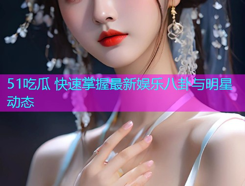51吃瓜 快速掌握最新娱乐八卦与明星动态 51吃瓜 快速掌握最新娱乐八卦与明星动态