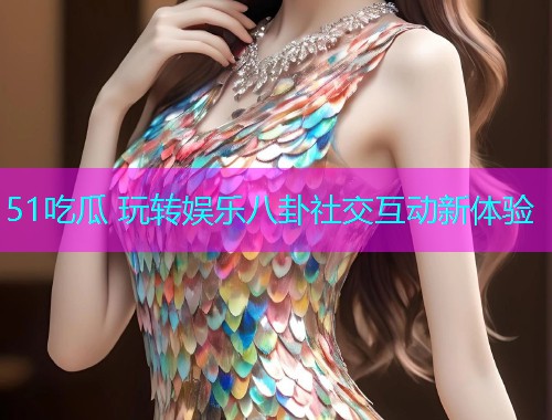 51吃瓜 玩转娱乐八卦社交互动新体验 51吃瓜 玩转娱乐八卦社交互动新体验