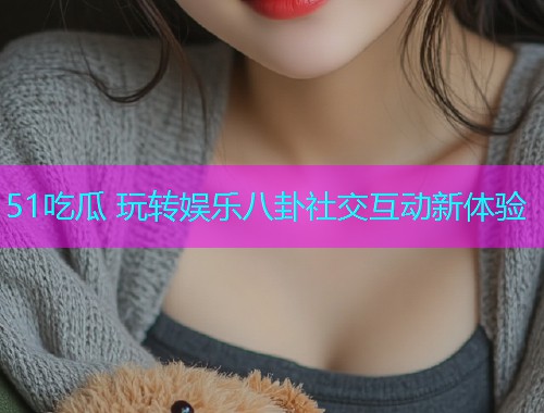 51吃瓜 玩转娱乐八卦社交互动新体验