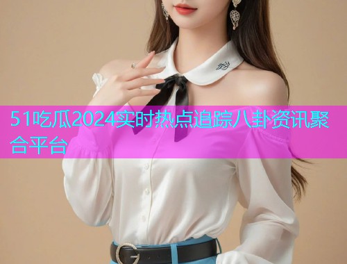51吃瓜2024实时热点追踪八卦资讯聚合平台 51吃瓜2024实时热点追踪八卦资讯聚合平台
