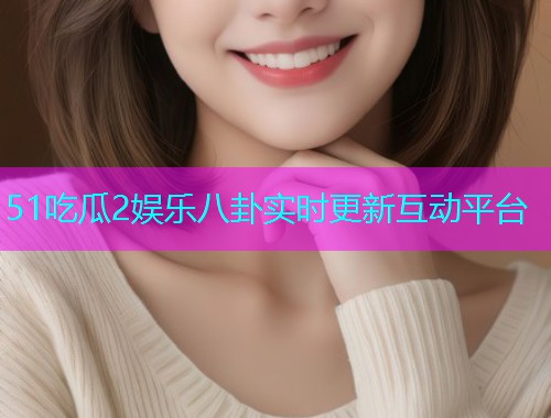 51吃瓜2娱乐八卦实时更新互动平台 51吃瓜2娱乐八卦实时更新互动平台