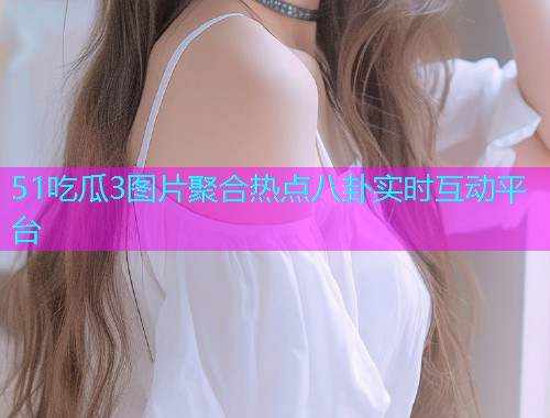 51吃瓜3图片聚合热点八卦实时互动平台 51吃瓜3图片聚合热点八卦实时互动平台