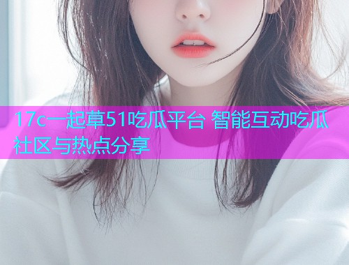 17c一起草51吃瓜平台 智能互动吃瓜社区与热点分享 17c一起草51吃瓜平台 智能互动吃瓜社区与热点分享