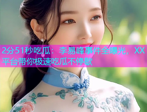2分51秒吃瓜:李易峰事件全曝光,XX平台带你极速吃瓜不停歇 2分51秒吃瓜:李易峰事件全曝光,XX平台带你极速吃瓜不停歇