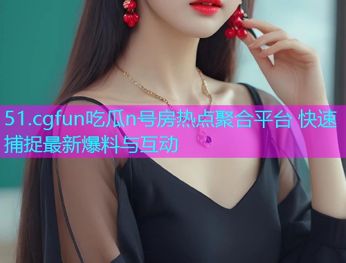 51.cgfun吃瓜n号房热点聚合平台 快速捕捉最新爆料与互动