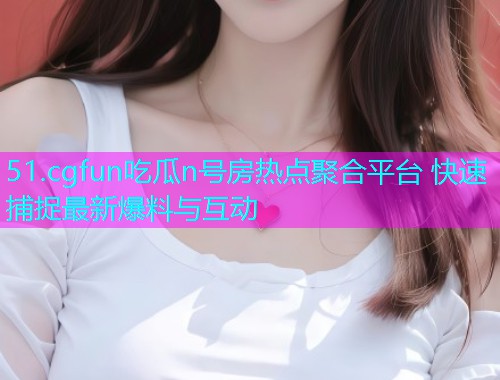 51.cgfun吃瓜n号房热点聚合平台 快速捕捉最新爆料与互动 51.cgfun吃瓜n号房热点聚合平台 快速捕捉最新爆料与互动