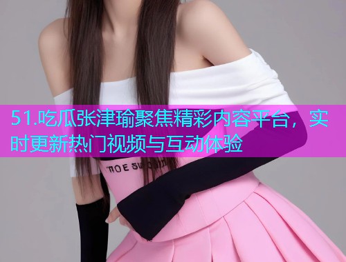 51.吃瓜张津瑜聚焦精彩内容平台，实时更新热门视频与互动体验