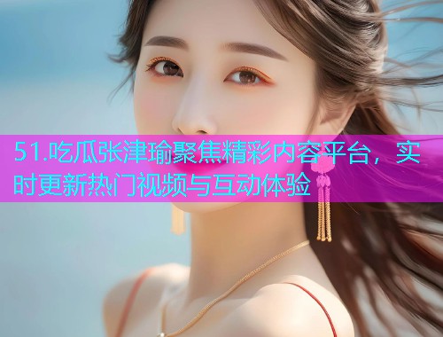 51.吃瓜张津瑜聚焦精彩内容平台,实时更新热门视频与互动体验 51.吃瓜张津瑜聚焦精彩内容平台,实时更新热门视频与互动体验