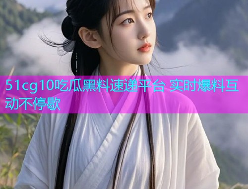 51cg10吃瓜黑料速递平台 实时爆料互动不停歇