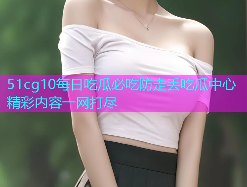 51cg10每日吃瓜必吃防走丢吃瓜中心精彩内容一网打尽