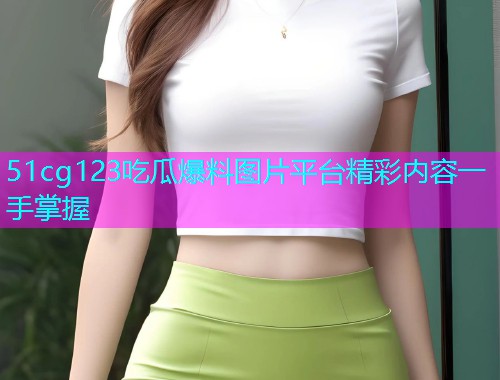 51cg123吃瓜爆料图片平台精彩内容一手掌握