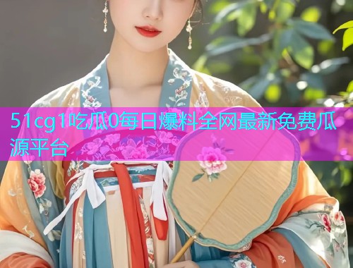 51cg1吃瓜0每日爆料全网最新免费瓜源平台