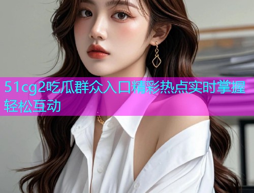 51cg2吃瓜群众入口精彩热点实时掌握轻松互动