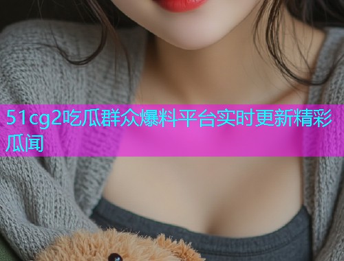 51cg2吃瓜群众爆料平台实时更新精彩瓜闻
