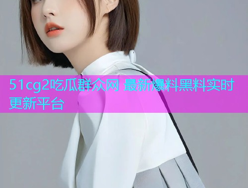 51cg2吃瓜群众网 最新爆料黑料实时更新平台