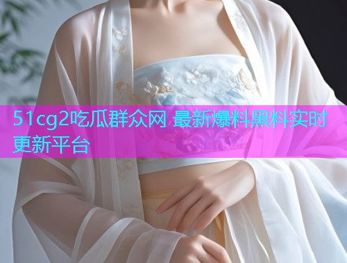 51cg2吃瓜群众网 最新爆料黑料实时更新平台