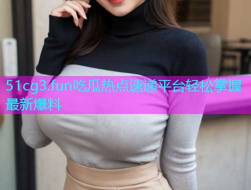 51cg3.fun吃瓜热点速递平台轻松掌握最新爆料