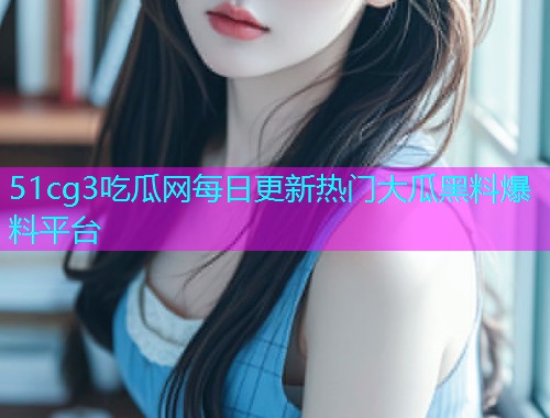 51cg3吃瓜网每日更新热门大瓜黑料爆料平台