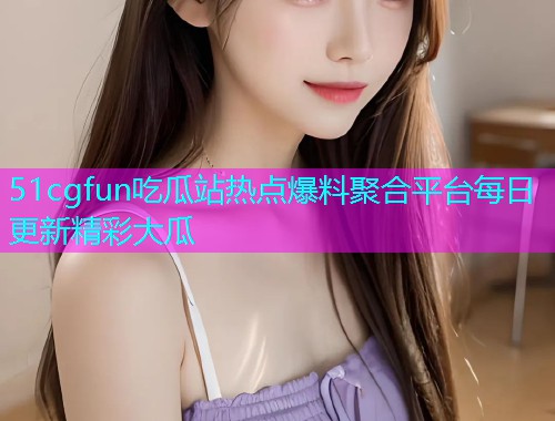 51cgfun吃瓜站热点爆料聚合平台每日更新精彩大瓜